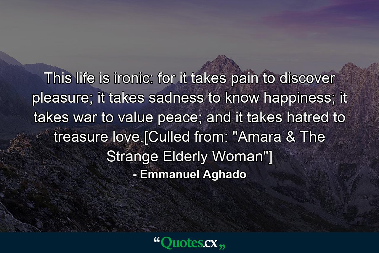 This life is ironic: for it takes pain to discover pleasure; it takes sadness to know happiness; it takes war to value peace; and it takes hatred to treasure love.[Culled from: 