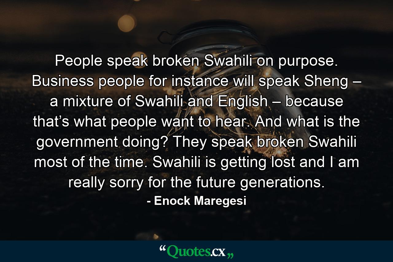 People speak broken Swahili on purpose. Business people for instance will speak Sheng – a mixture of Swahili and English – because that’s what people want to hear. And what is the government doing? They speak broken Swahili most of the time. Swahili is getting lost and I am really sorry for the future generations. - Quote by Enock Maregesi