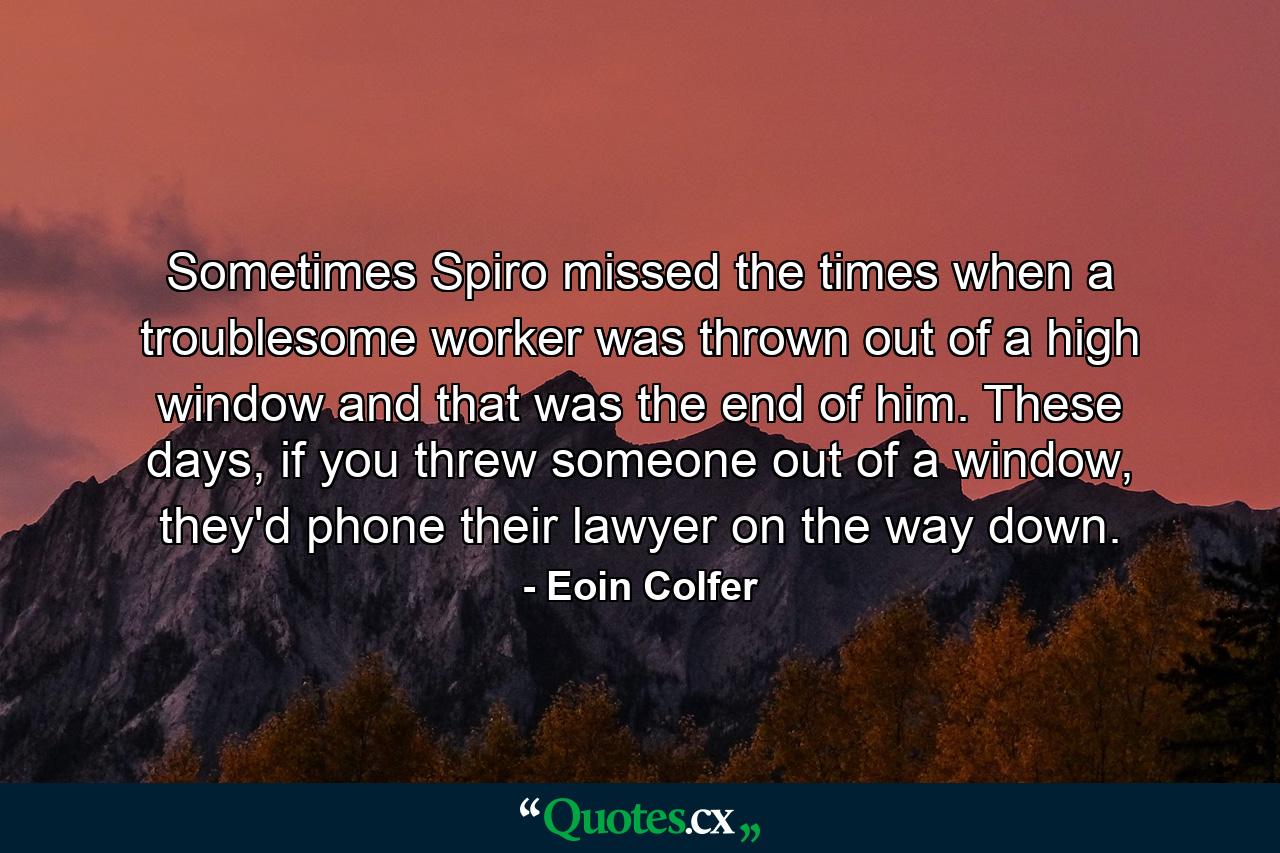 Sometimes Spiro missed the times when a troublesome worker was thrown out of a high window and that was the end of him. These days, if you threw someone out of a window, they'd phone their lawyer on the way down. - Quote by Eoin Colfer