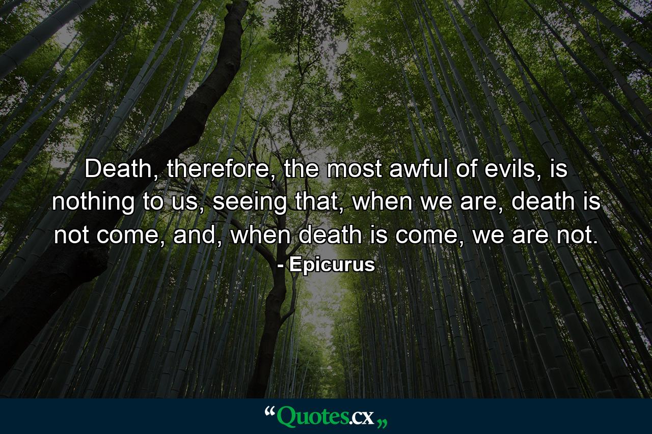 Death, therefore, the most awful of evils, is nothing to us, seeing that, when we are, death is not come, and, when death is come, we are not. - Quote by Epicurus