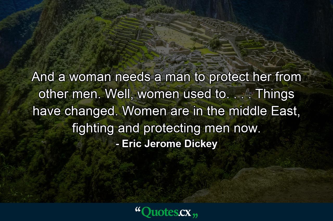 And a woman needs a man to protect her from other men. Well, women used to. . . . Things have changed. Women are in the middle East, fighting and protecting men now. - Quote by Eric Jerome Dickey