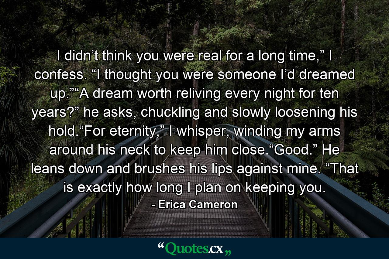 I didn’t think you were real for a long time,” I confess. “I thought you were someone I’d dreamed up.”“A dream worth reliving every night for ten years?” he asks, chuckling and slowly loosening his hold.“For eternity,” I whisper, winding my arms around his neck to keep him close.“Good.” He leans down and brushes his lips against mine. “That is exactly how long I plan on keeping you. - Quote by Erica Cameron