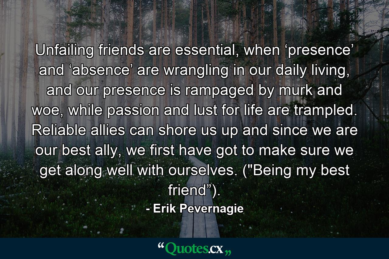 Unfailing friends are essential, when ‘presence’ and ‘absence’ are wrangling in our daily living, and our presence is rampaged by murk and woe, while passion and lust for life are trampled. Reliable allies can shore us up and since we are our best ally, we first have got to make sure we get along well with ourselves. (