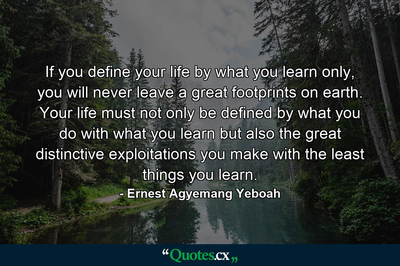 If you define your life by what you learn only, you will never leave a great footprints on earth. Your life must not only be defined by what you do with what you learn but also the great distinctive exploitations you make with the least things you learn. - Quote by Ernest Agyemang Yeboah