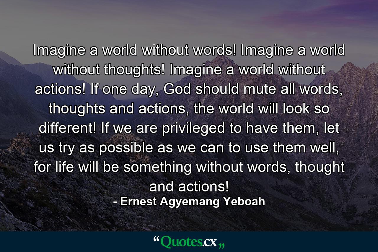 Imagine a world without words! Imagine a world without thoughts! Imagine a world without actions! If one day, God should mute all words, thoughts and actions, the world will look so different! If we are privileged to have them, let us try as possible as we can to use them well, for life will be something without words, thought and actions! - Quote by Ernest Agyemang Yeboah