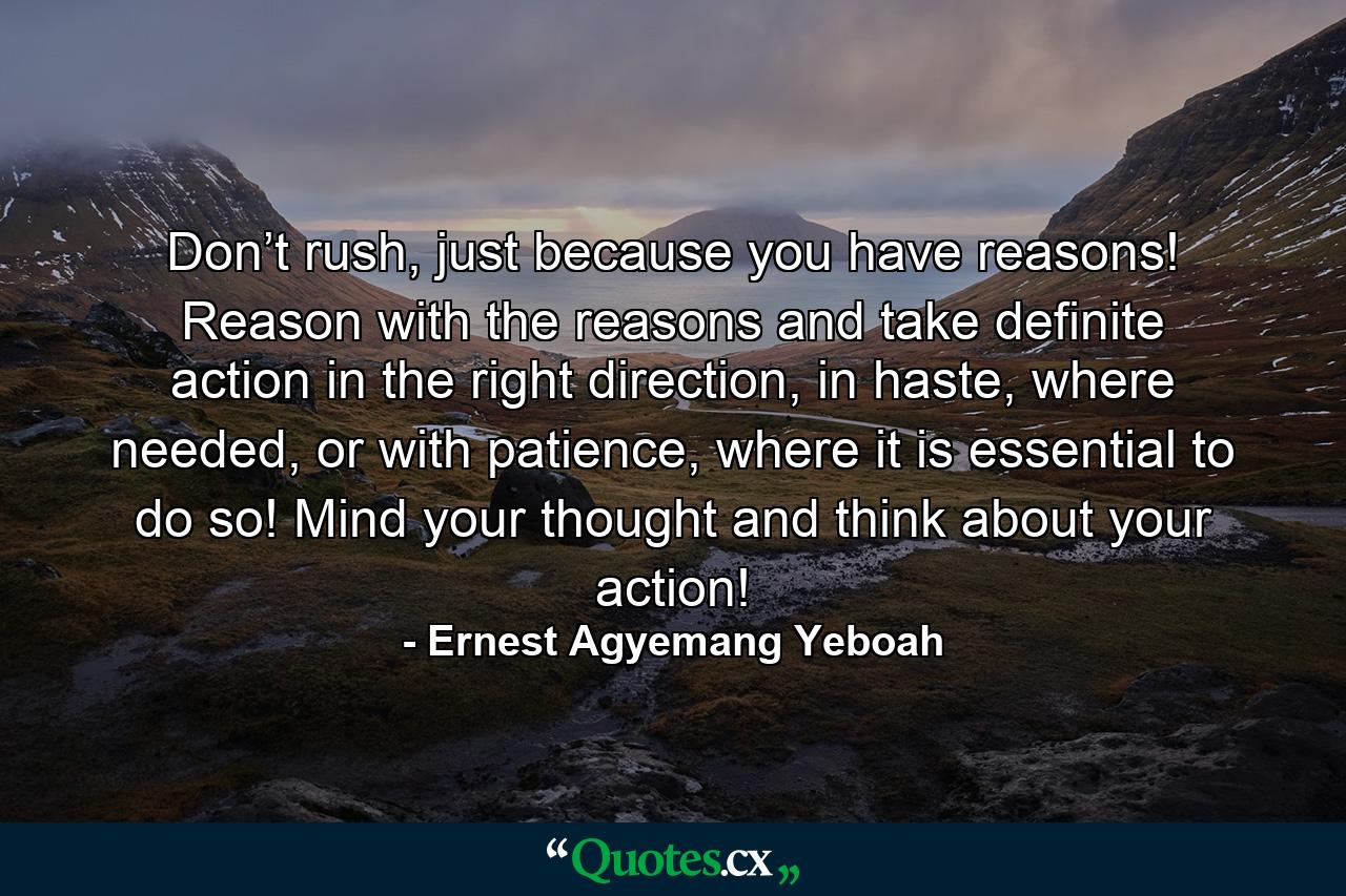 Don’t rush, just because you have reasons! Reason with the reasons and take definite action in the right direction, in haste, where needed, or with patience, where it is essential to do so! Mind your thought and think about your action! - Quote by Ernest Agyemang Yeboah