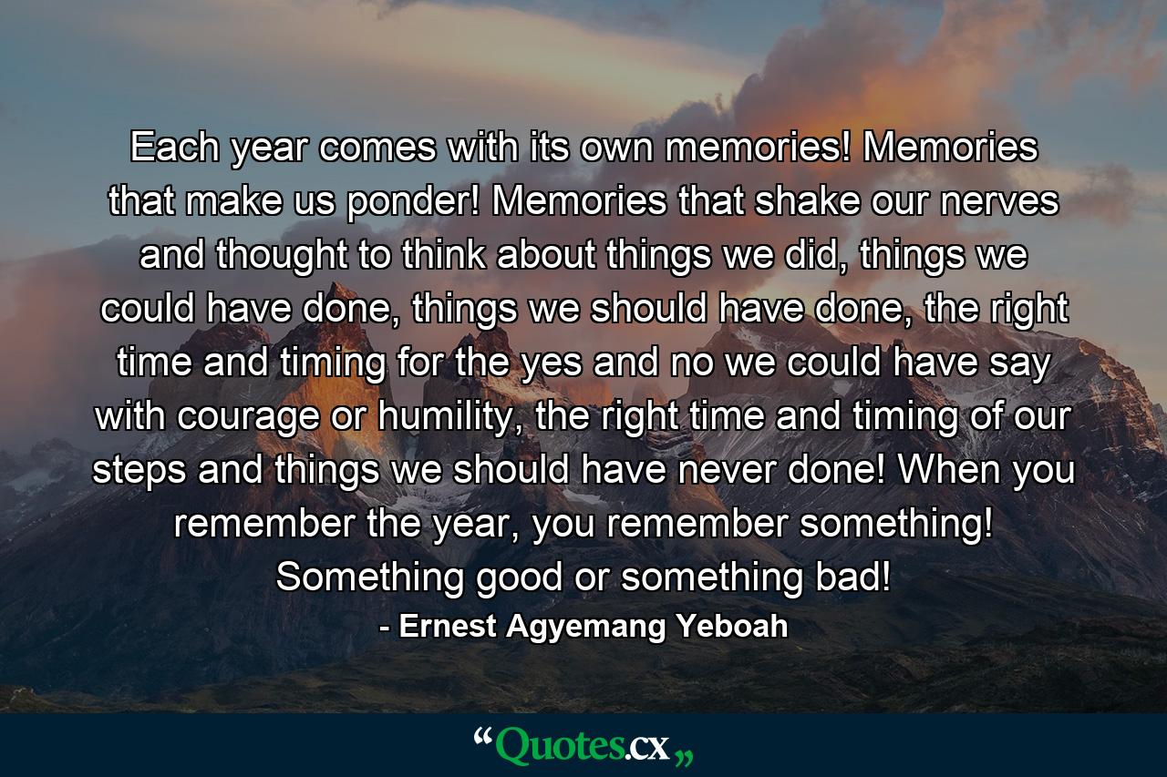 Each year comes with its own memories! Memories that make us ponder! Memories that shake our nerves and thought to think about things we did, things we could have done, things we should have done, the right time and timing for the yes and no we could have say with courage or humility, the right time and timing of our steps and things we should have never done! When you remember the year, you remember something! Something good or something bad! - Quote by Ernest Agyemang Yeboah