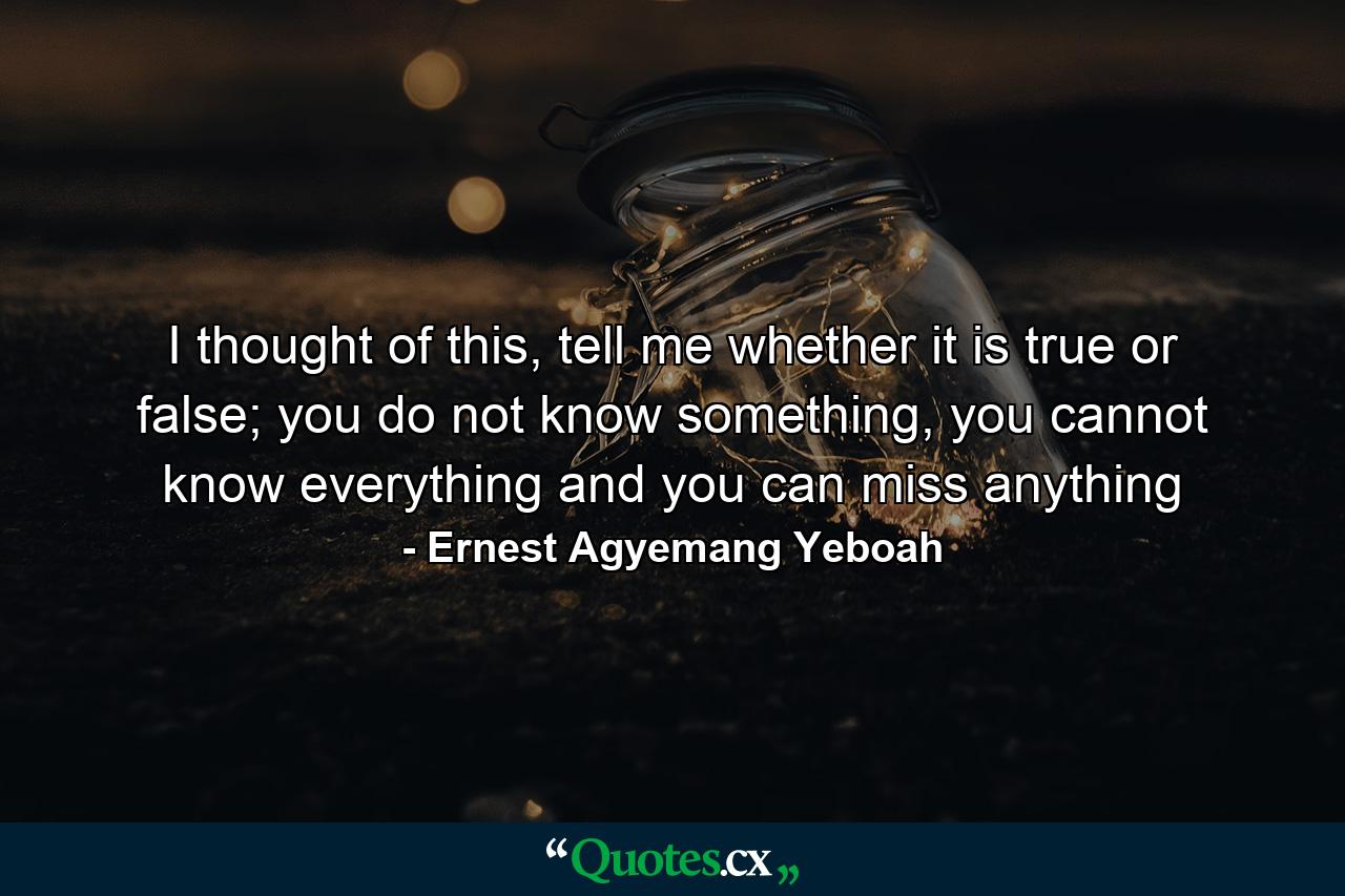 I thought of this, tell me whether it is true or false; you do not know something, you cannot know everything and you can miss anything - Quote by Ernest Agyemang Yeboah