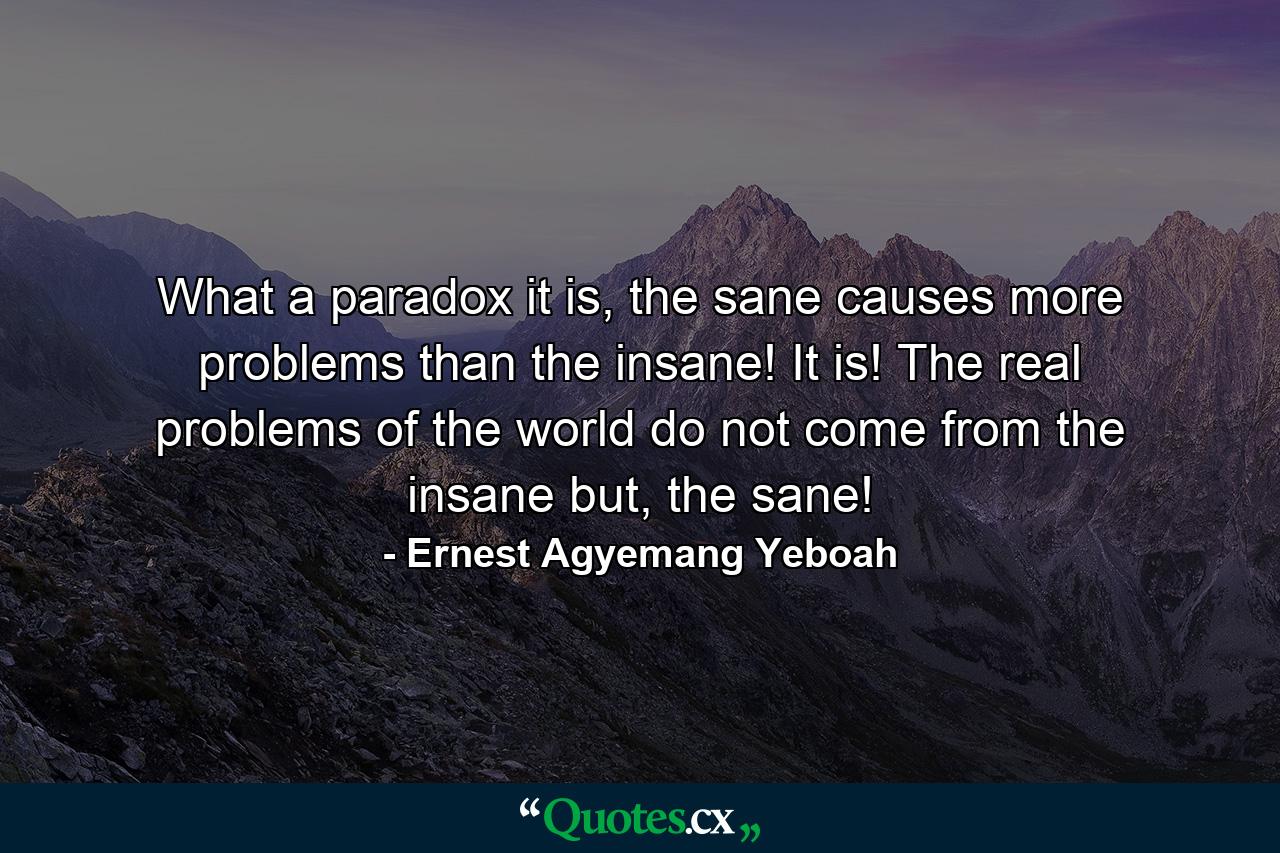 What a paradox it is, the sane causes more problems than the insane! It is! The real problems of the world do not come from the insane but, the sane! - Quote by Ernest Agyemang Yeboah