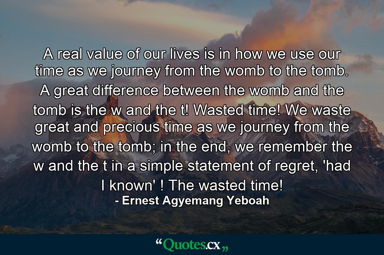 A real value of our lives is in how we use our time as we journey from the womb to the tomb. A great difference between the womb and the tomb is the w and the t! Wasted time! We waste great and precious time as we journey from the womb to the tomb; in the end, we remember the w and the t in a simple statement of regret, 'had I known' ! The wasted time! - Quote by Ernest Agyemang Yeboah