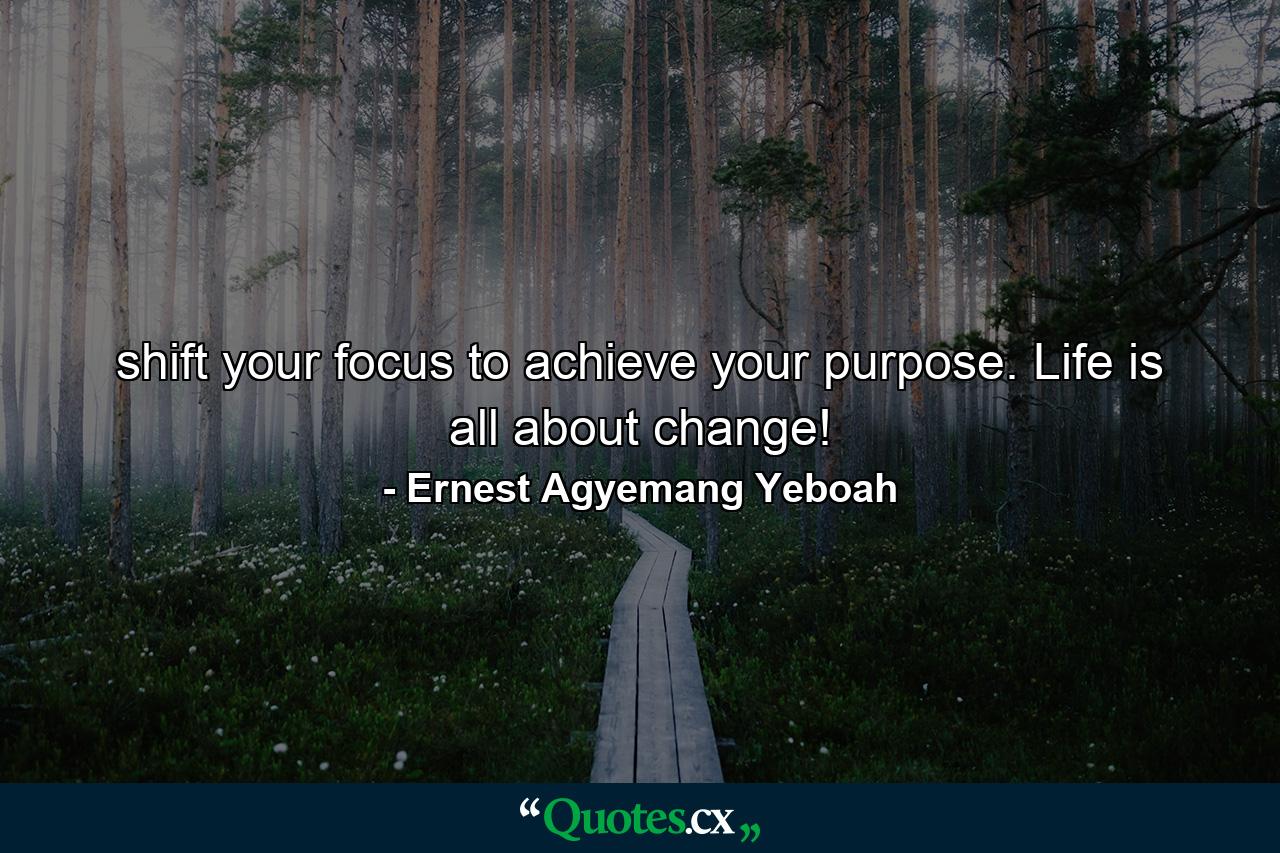 shift your focus to achieve your purpose. Life is all about change! - Quote by Ernest Agyemang Yeboah