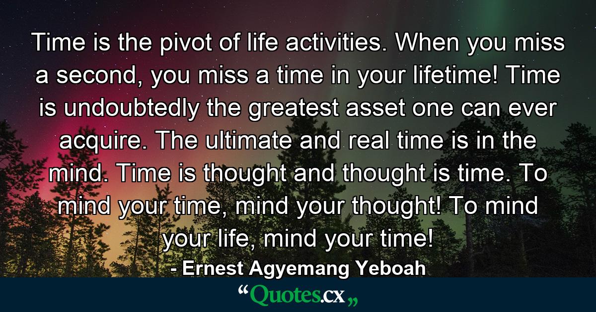 Time is the pivot of life activities. When you miss a second, you miss a time in your lifetime! Time is undoubtedly the greatest asset one can ever acquire. The ultimate and real time is in the mind. Time is thought and thought is time. To mind your time, mind your thought! To mind your life, mind your time! - Quote by Ernest Agyemang Yeboah