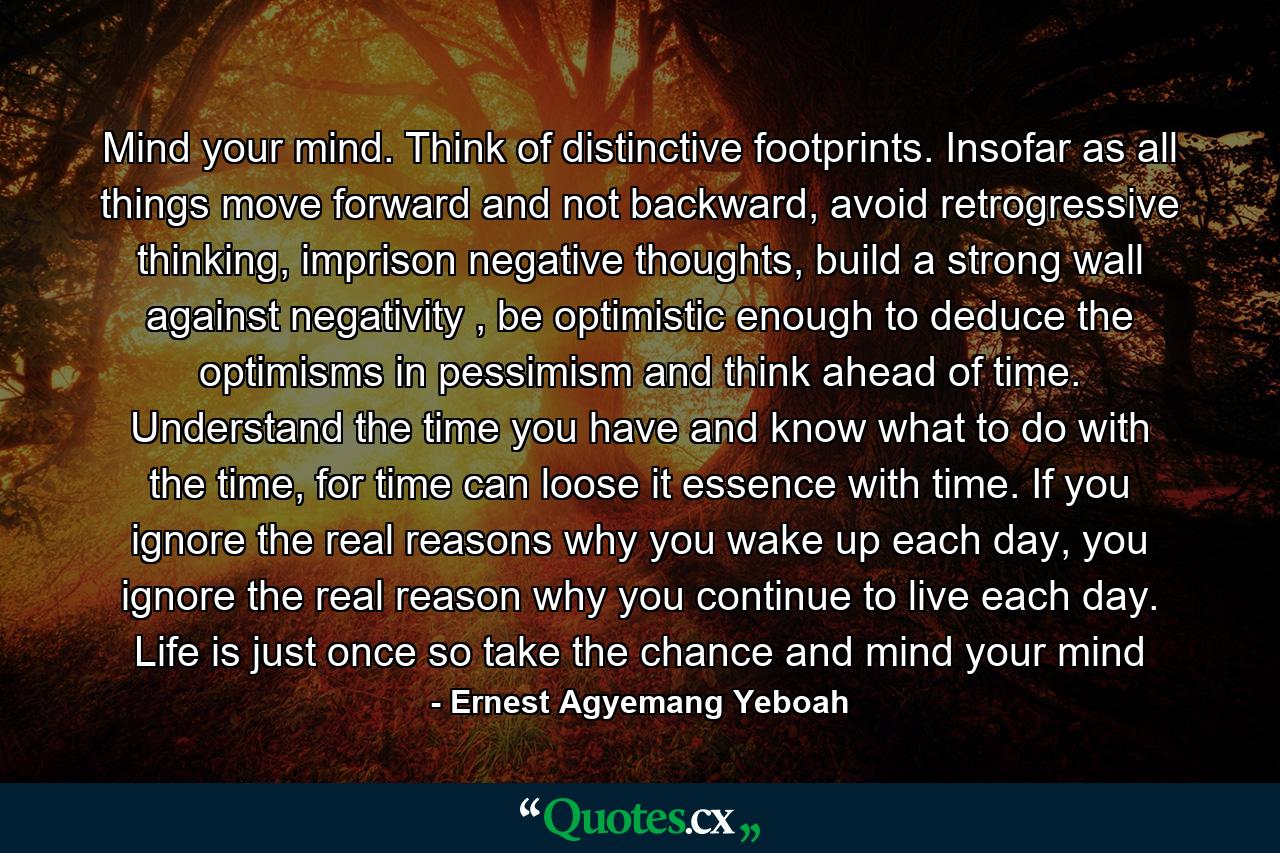 Mind your mind. Think of distinctive footprints. Insofar as all things move forward and not backward, avoid retrogressive thinking, imprison negative thoughts, build a strong wall against negativity , be optimistic enough to deduce the optimisms in pessimism and think ahead of time. Understand the time you have and know what to do with the time, for time can loose it essence with time. If you ignore the real reasons why you wake up each day, you ignore the real reason why you continue to live each day. Life is just once so take the chance and mind your mind - Quote by Ernest Agyemang Yeboah