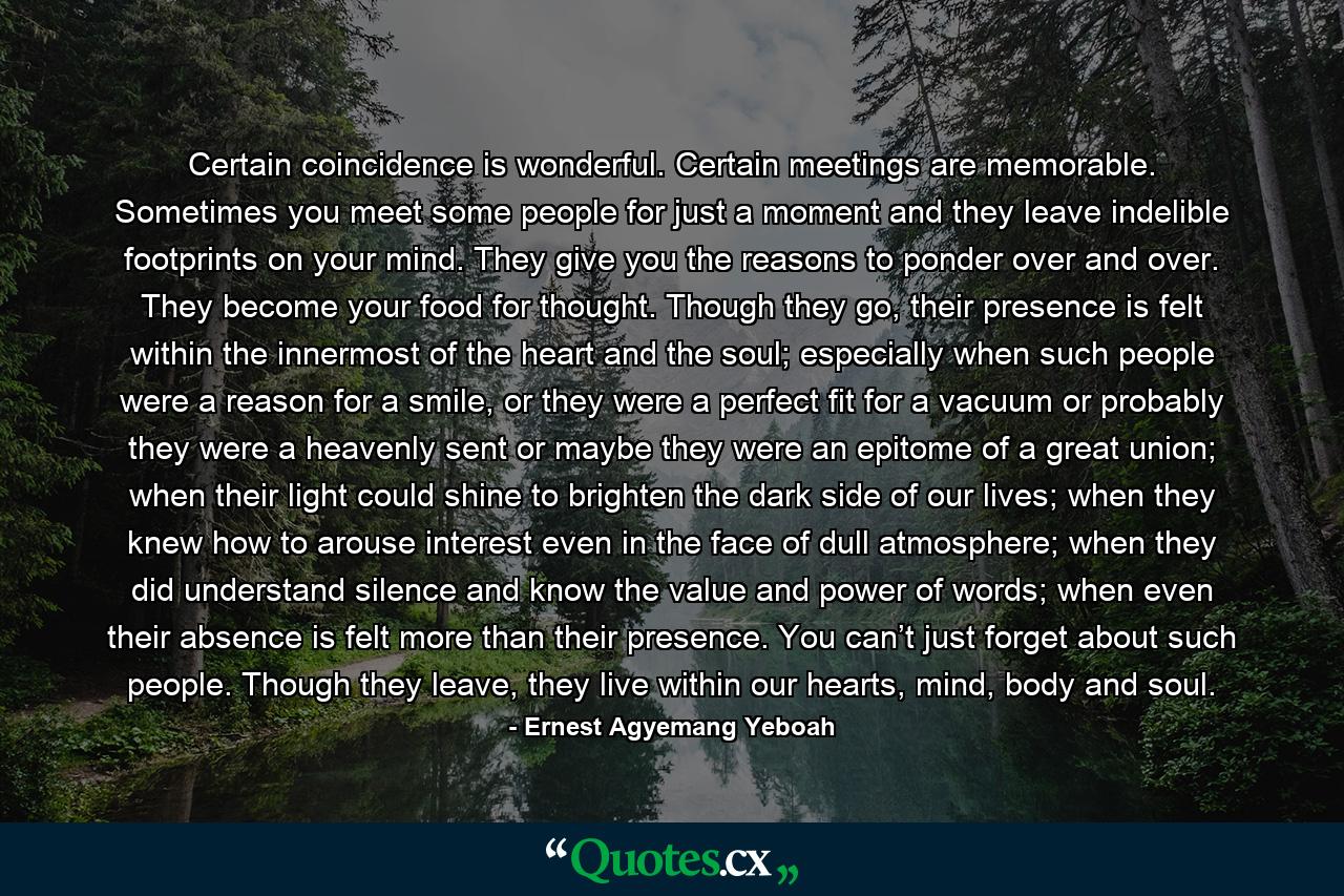 Certain coincidence is wonderful. Certain meetings are memorable. Sometimes you meet some people for just a moment and they leave indelible footprints on your mind. They give you the reasons to ponder over and over. They become your food for thought. Though they go, their presence is felt within the innermost of the heart and the soul; especially when such people were a reason for a smile, or they were a perfect fit for a vacuum or probably they were a heavenly sent or maybe they were an epitome of a great union; when their light could shine to brighten the dark side of our lives; when they knew how to arouse interest even in the face of dull atmosphere; when they did understand silence and know the value and power of words; when even their absence is felt more than their presence. You can’t just forget about such people. Though they leave, they live within our hearts, mind, body and soul. - Quote by Ernest Agyemang Yeboah