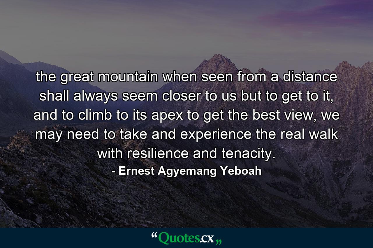 the great mountain when seen from a distance shall always seem closer to us but to get to it, and to climb to its apex to get the best view, we may need to take and experience the real walk with resilience and tenacity. - Quote by Ernest Agyemang Yeboah