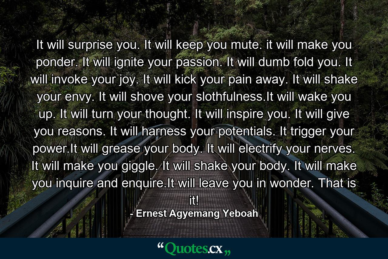 It will surprise you. It will keep you mute. it will make you ponder. It will ignite your passion. It will dumb fold you. It will invoke your joy. It will kick your pain away. It will shake your envy. It will shove your slothfulness.It will wake you up. It will turn your thought. It will inspire you. It will give you reasons. It will harness your potentials. It trigger your power.It will grease your body. It will electrify your nerves. It will make you giggle. It will shake your body. It will make you inquire and enquire.It will leave you in wonder. That is it! - Quote by Ernest Agyemang Yeboah