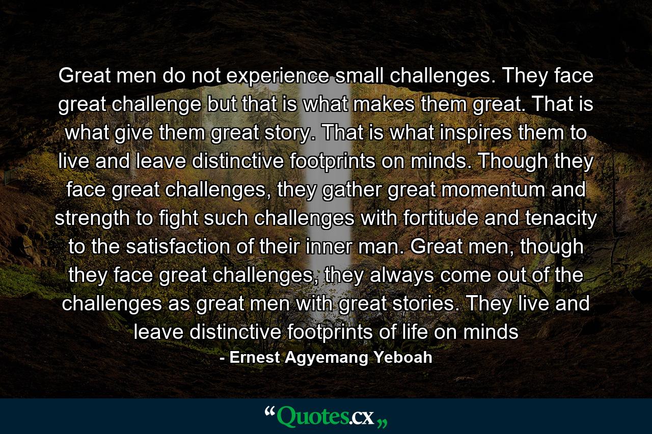 Great men do not experience small challenges. They face great challenge but that is what makes them great. That is what give them great story. That is what inspires them to live and leave distinctive footprints on minds. Though they face great challenges, they gather great momentum and strength to fight such challenges with fortitude and tenacity to the satisfaction of their inner man. Great men, though they face great challenges, they always come out of the challenges as great men with great stories. They live and leave distinctive footprints of life on minds - Quote by Ernest Agyemang Yeboah