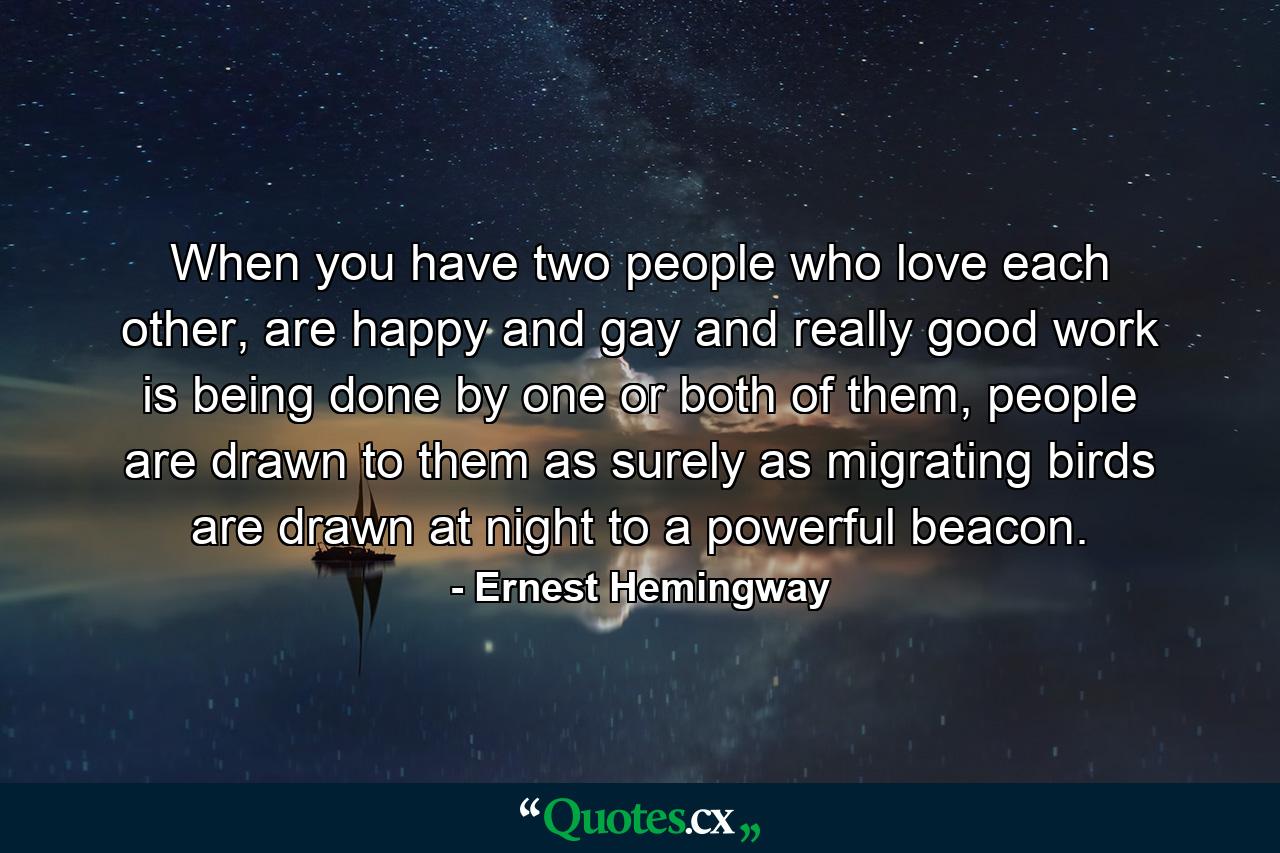 When you have two people who love each other, are happy and gay and really good work is being done by one or both of them, people are drawn to them as surely as migrating birds are drawn at night to a powerful beacon. - Quote by Ernest Hemingway