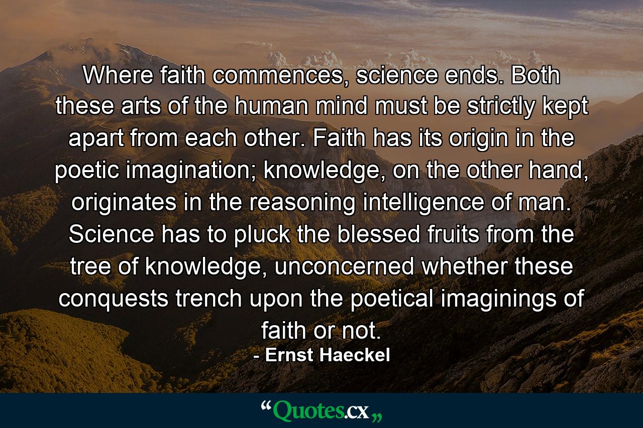 Where faith commences, science ends. Both these arts of the human mind must be strictly kept apart from each other. Faith has its origin in the poetic imagination; knowledge, on the other hand, originates in the reasoning intelligence of man. Science has to pluck the blessed fruits from the tree of knowledge, unconcerned whether these conquests trench upon the poetical imaginings of faith or not. - Quote by Ernst Haeckel