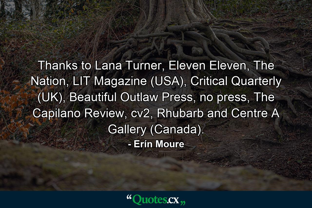 Thanks to Lana Turner, Eleven Eleven, The Nation, LIT Magazine (USA), Critical Quarterly (UK), Beautiful Outlaw Press, no press, The Capilano Review, cv2, Rhubarb and Centre A Gallery (Canada). - Quote by Erín Moure