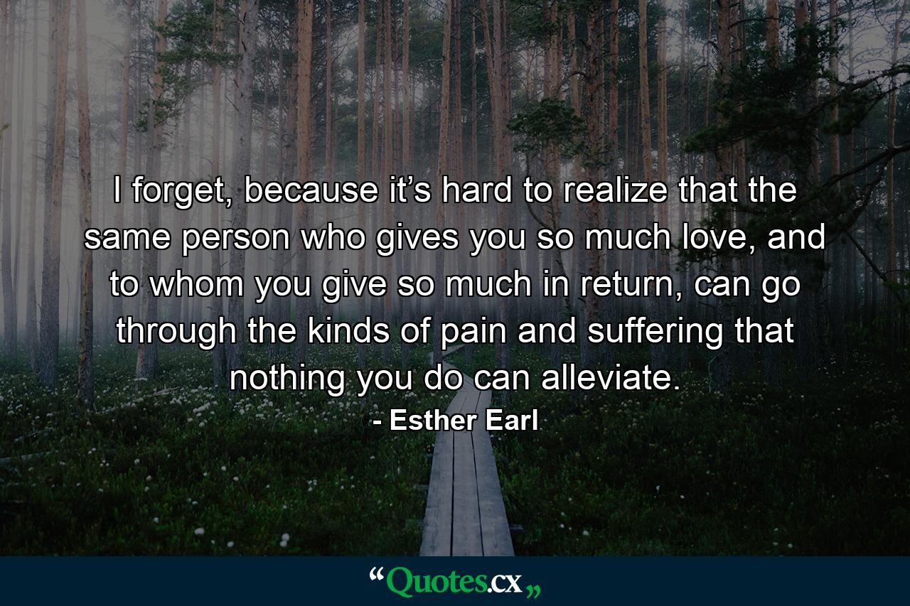 I forget, because it’s hard to realize that the same person who gives you so much love, and to whom you give so much in return, can go through the kinds of pain and suffering that nothing you do can alleviate. - Quote by Esther Earl