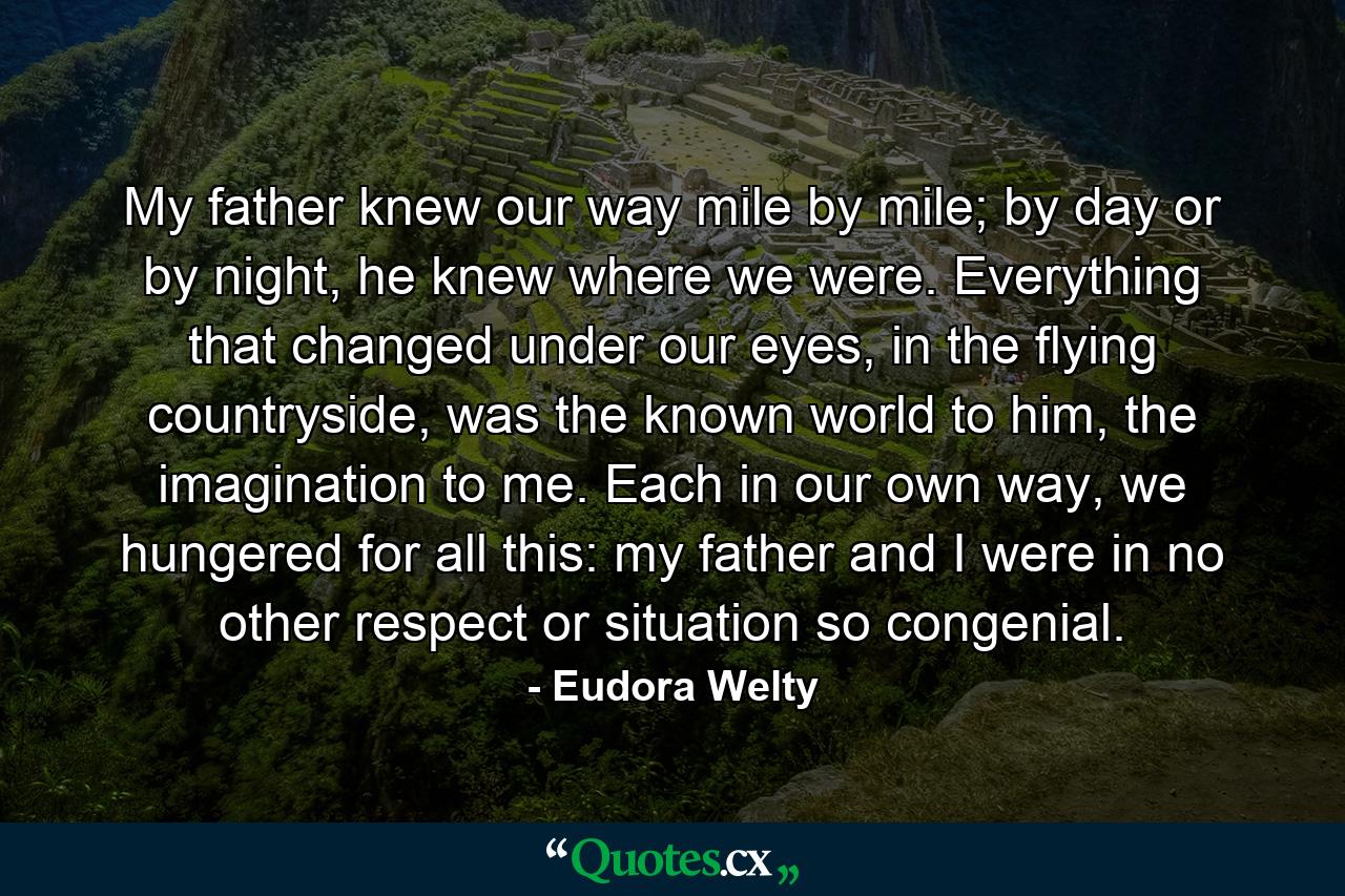 My father knew our way mile by mile; by day or by night, he knew where we were. Everything that changed under our eyes, in the flying countryside, was the known world to him, the imagination to me. Each in our own way, we hungered for all this: my father and I were in no other respect or situation so congenial. - Quote by Eudora Welty