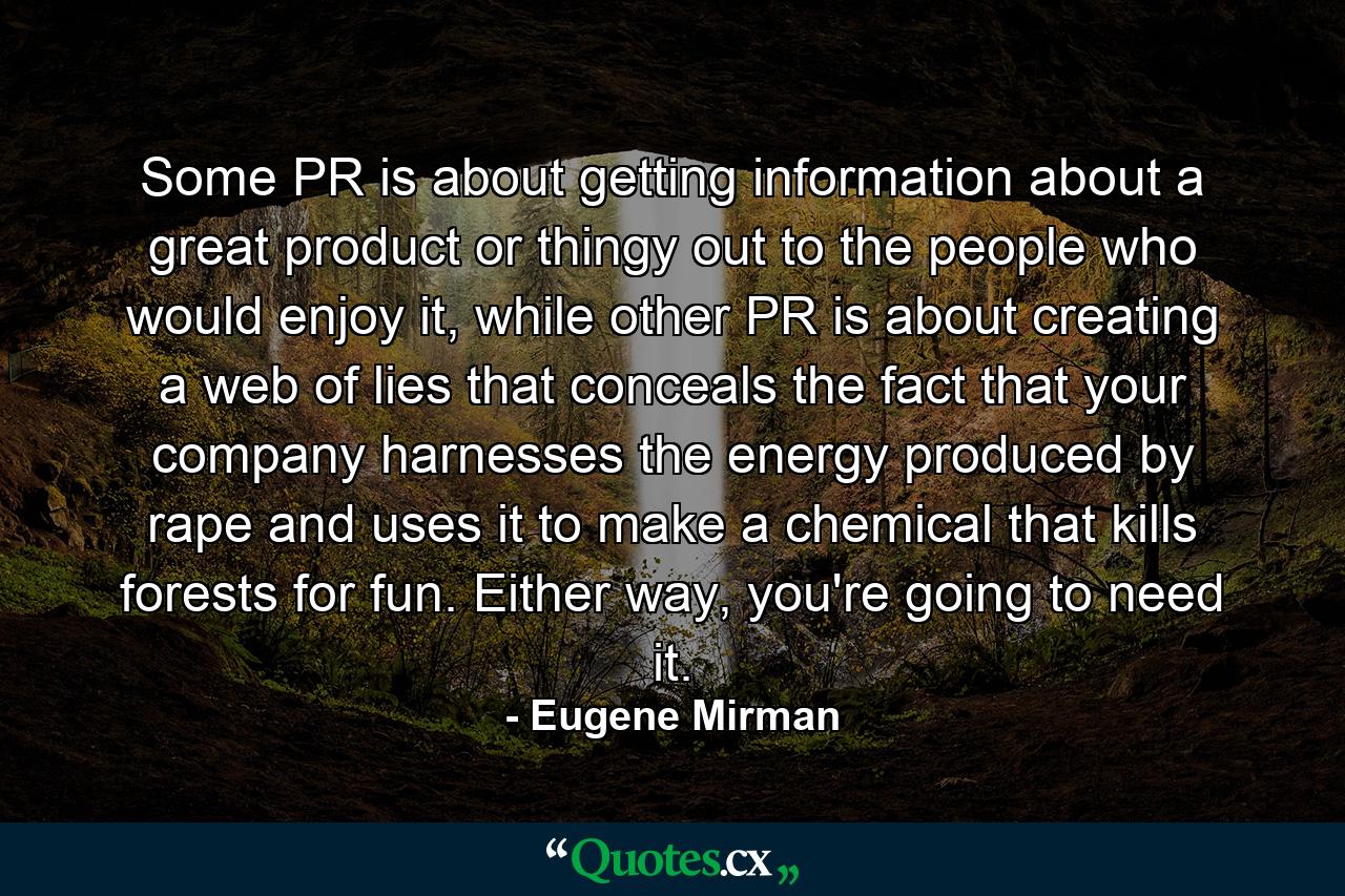 Some PR is about getting information about a great product or thingy out to the people who would enjoy it, while other PR is about creating a web of lies that conceals the fact that your company harnesses the energy produced by rape and uses it to make a chemical that kills forests for fun. Either way, you're going to need it. - Quote by Eugene Mirman