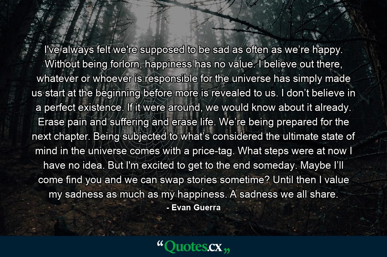 I've always felt we're supposed to be sad as often as we’re happy. Without being forlorn, happiness has no value. I believe out there, whatever or whoever is responsible for the universe has simply made us start at the beginning before more is revealed to us. I don’t believe in a perfect existence. If it were around, we would know about it already. Erase pain and suffering and erase life. We’re being prepared for the next chapter. Being subjected to what’s considered the ultimate state of mind in the universe comes with a price-tag. What steps were at now I have no idea. But I'm excited to get to the end someday. Maybe I’ll come find you and we can swap stories sometime? Until then I value my sadness as much as my happiness. A sadness we all share. - Quote by Evan Guerra