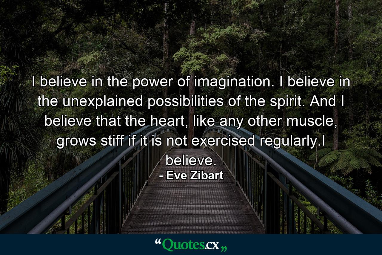 I believe in the power of imagination. I believe in the unexplained possibilities of the spirit. And I believe that the heart, like any other muscle, grows stiff if it is not exercised regularly.I believe. - Quote by Eve Zibart