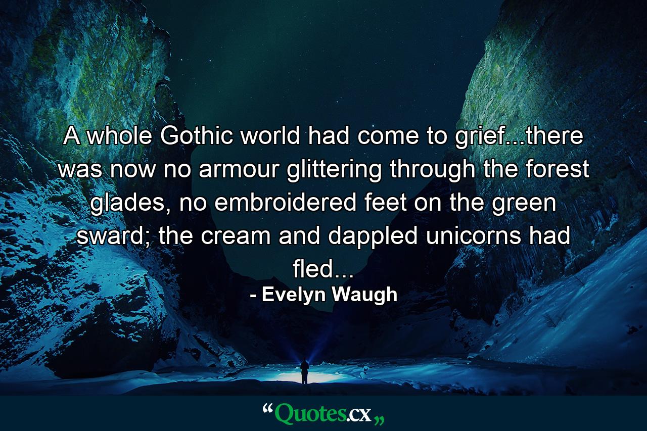 A whole Gothic world had come to grief...there was now no armour glittering through the forest glades, no embroidered feet on the green sward; the cream and dappled unicorns had fled... - Quote by Evelyn Waugh