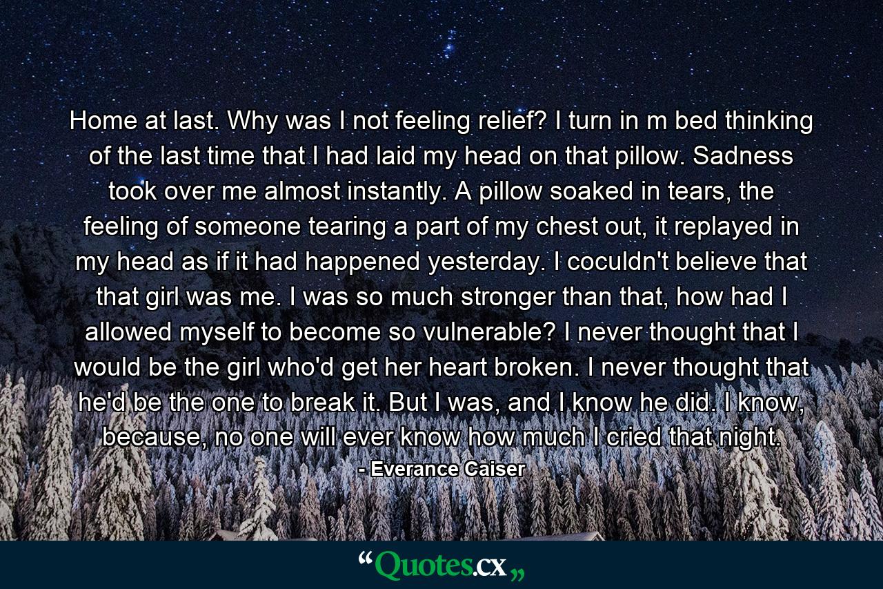 Home at last. Why was I not feeling relief? I turn in m bed thinking of the last time that I had laid my head on that pillow. Sadness took over me almost instantly. A pillow soaked in tears, the feeling of someone tearing a part of my chest out, it replayed in my head as if it had happened yesterday. I coculdn't believe that that girl was me. I was so much stronger than that, how had I allowed myself to become so vulnerable? I never thought that I would be the girl who'd get her heart broken. I never thought that he'd be the one to break it. But I was, and I know he did. I know, because, no one will ever know how much I cried that night. - Quote by Everance Caiser