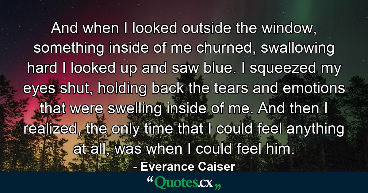 And when I looked outside the window, something inside of me churned, swallowing hard I looked up and saw blue. I squeezed my eyes shut, holding back the tears and emotions that were swelling inside of me. And then I realized, the only time that I could feel anything at all, was when I could feel him. - Quote by Everance Caiser