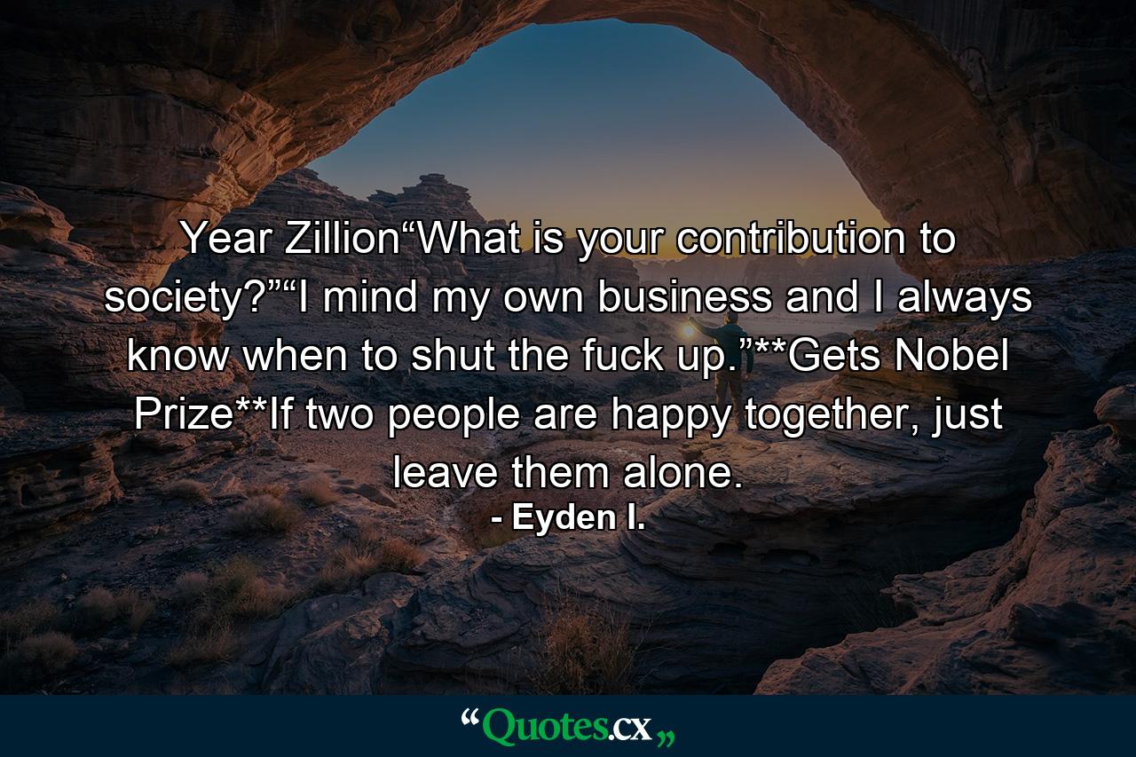 Year Zillion“What is your contribution to society?”“I mind my own business and I always know when to shut the fuck up.”**Gets Nobel Prize**If two people are happy together, just leave them alone. - Quote by Eyden I.