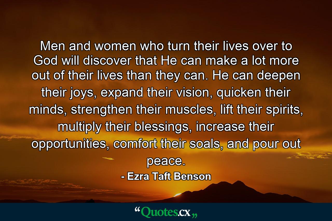 Men and women who turn their lives over to God will discover that He can make a lot more out of their lives than they can. He can deepen their joys, expand their vision, quicken their minds, strengthen their muscles, lift their spirits, multiply their blessings, increase their opportunities, comfort their soals, and pour out peace. - Quote by Ezra Taft Benson