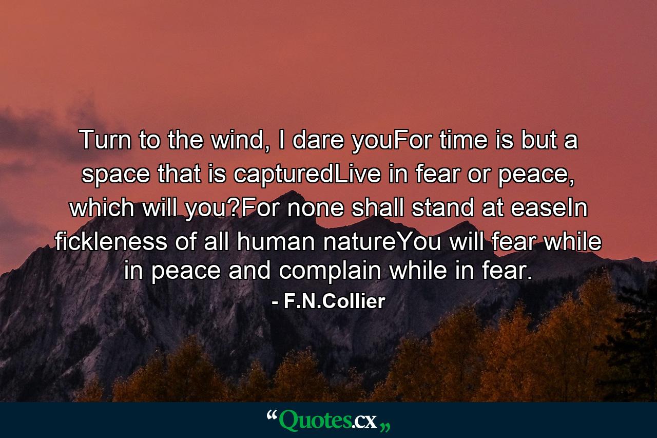 Turn to the wind, I dare youFor time is but a space that is capturedLive in fear or peace, which will you?For none shall stand at easeIn fickleness of all human natureYou will fear while in peace and complain while in fear. - Quote by F.N.Collier