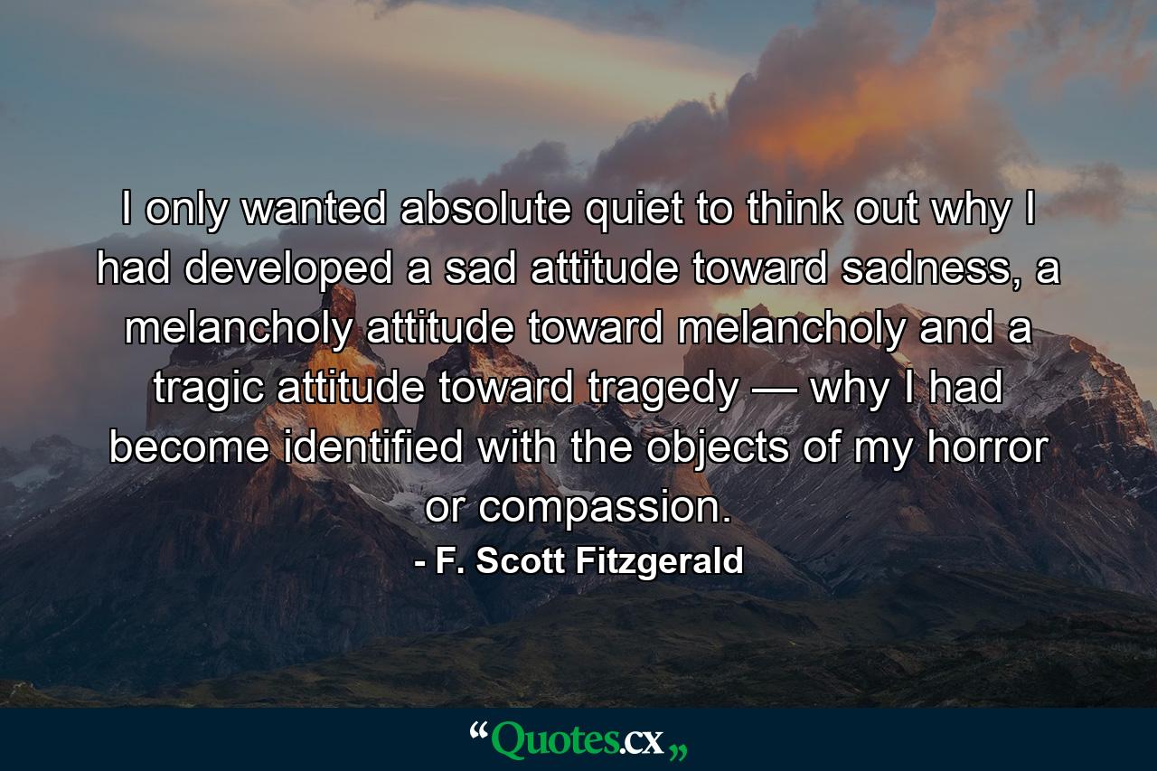 I only wanted absolute quiet to think out why I had developed a sad attitude toward sadness, a melancholy attitude toward melancholy and a tragic attitude toward tragedy — why I had become identified with the objects of my horror or compassion. - Quote by F. Scott Fitzgerald