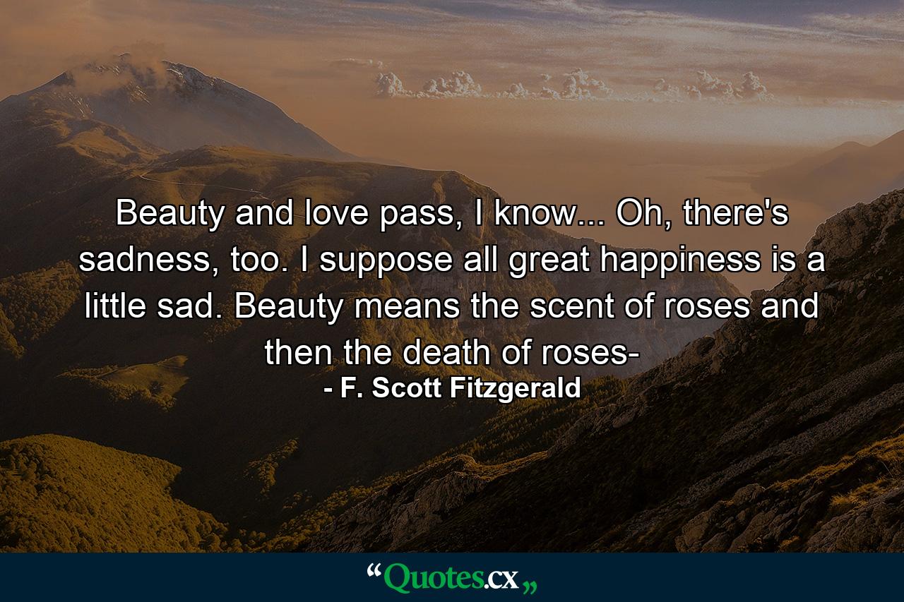 Beauty and love pass, I know... Oh, there's sadness, too. I suppose all great happiness is a little sad. Beauty means the scent of roses and then the death of roses- - Quote by F. Scott Fitzgerald