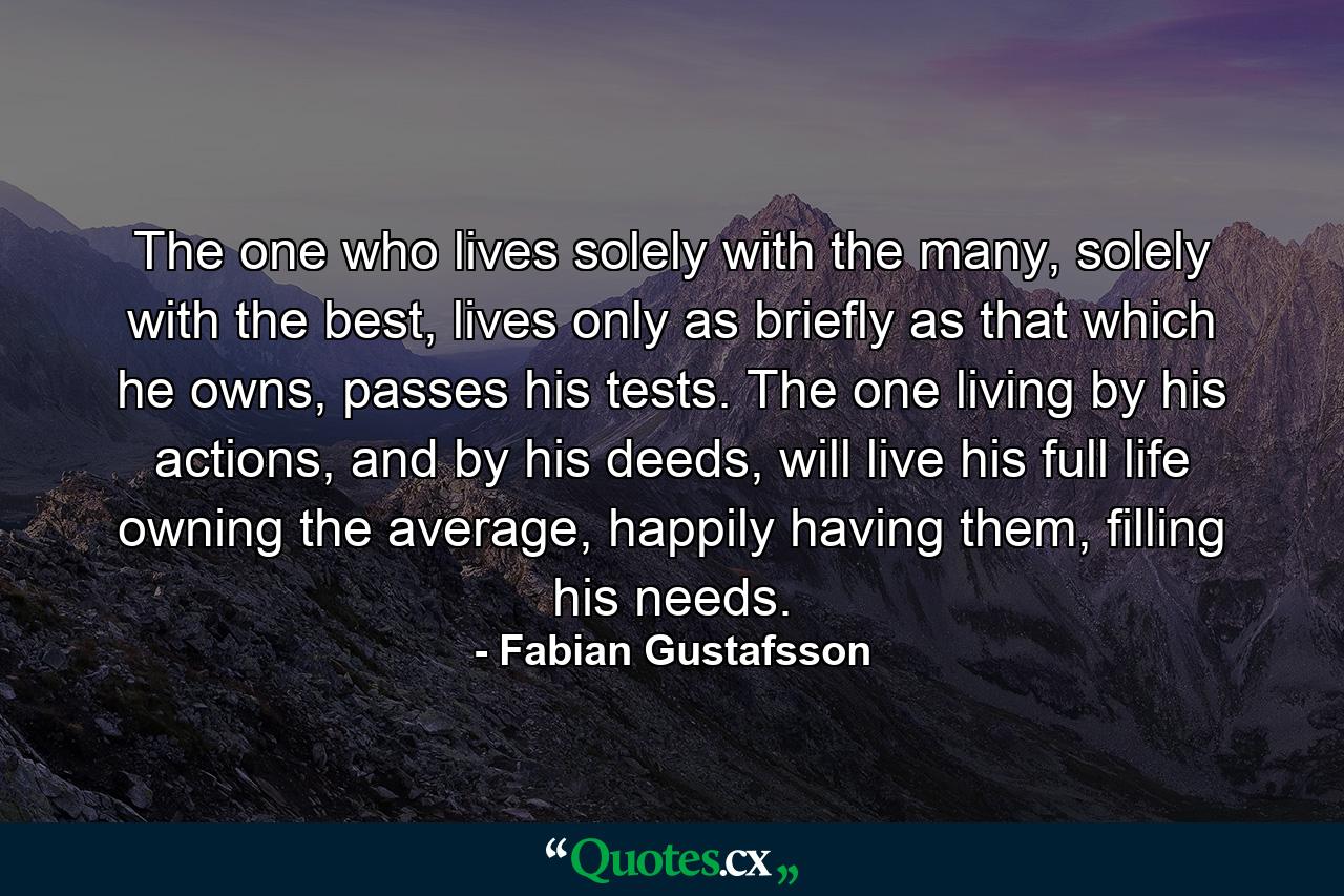 The one who lives solely with the many, solely with the best, lives only as briefly as that which he owns, passes his tests. The one living by his actions, and by his deeds, will live his full life owning the average, happily having them, filling his needs. - Quote by Fabian Gustafsson