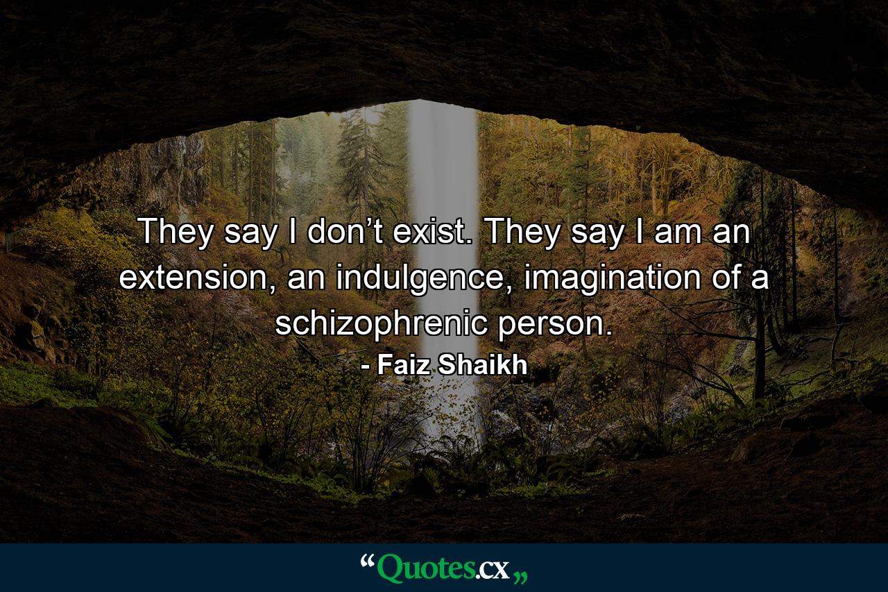 They say I don’t exist. They say I am an extension, an indulgence, imagination of a schizophrenic person. - Quote by Faiz Shaikh