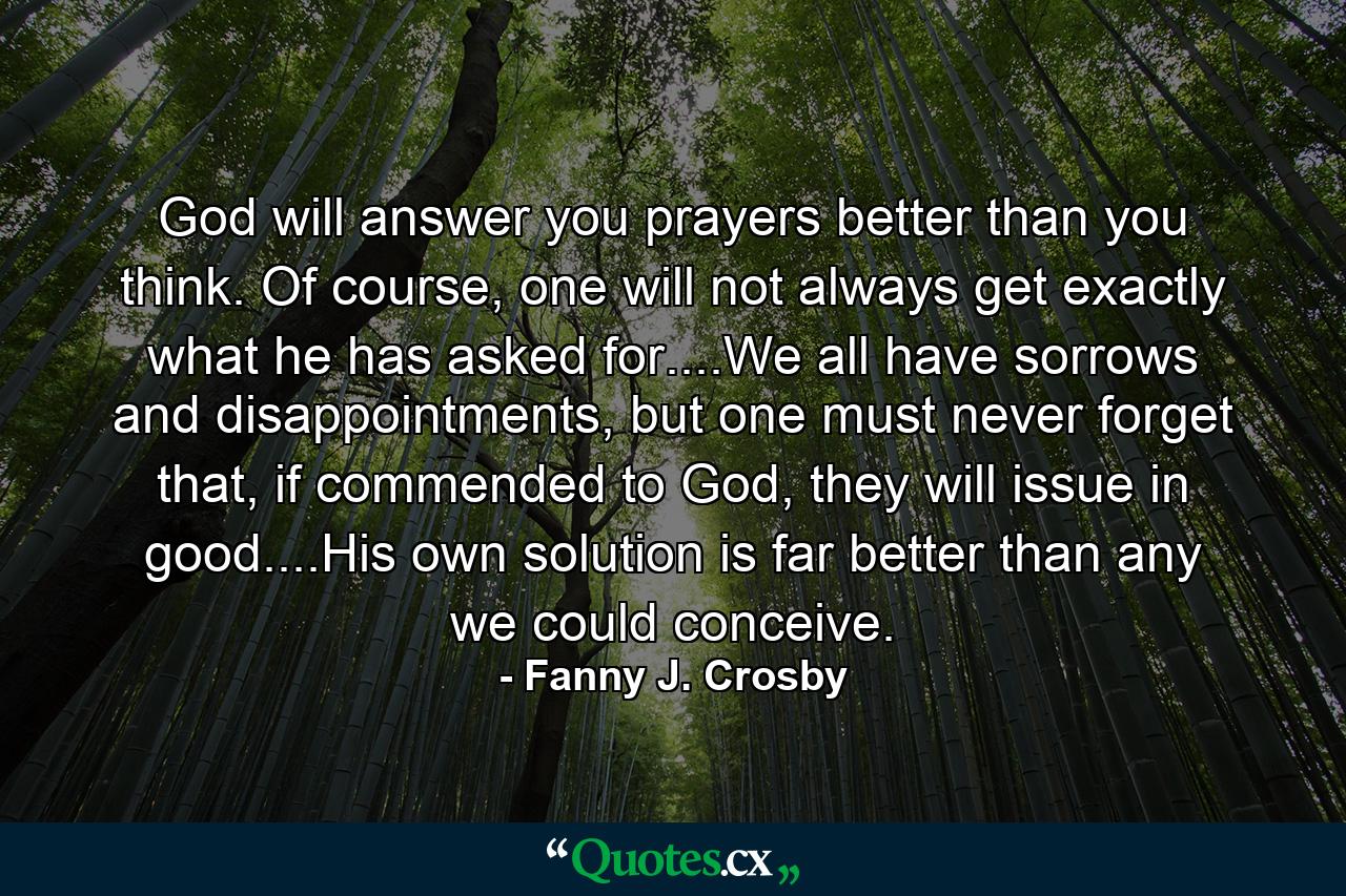 God will answer you prayers better than you think. Of course, one will not always get exactly what he has asked for....We all have sorrows and disappointments, but one must never forget that, if commended to God, they will issue in good....His own solution is far better than any we could conceive. - Quote by Fanny J. Crosby