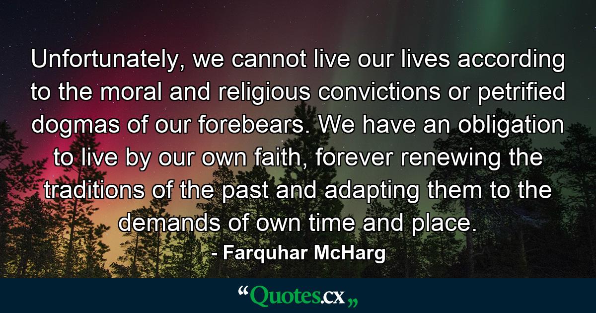 Unfortunately, we cannot live our lives according to the moral and religious convictions or petrified dogmas of our forebears. We have an obligation to live by our own faith, forever renewing the traditions of the past and adapting them to the demands of own time and place. - Quote by Farquhar McHarg