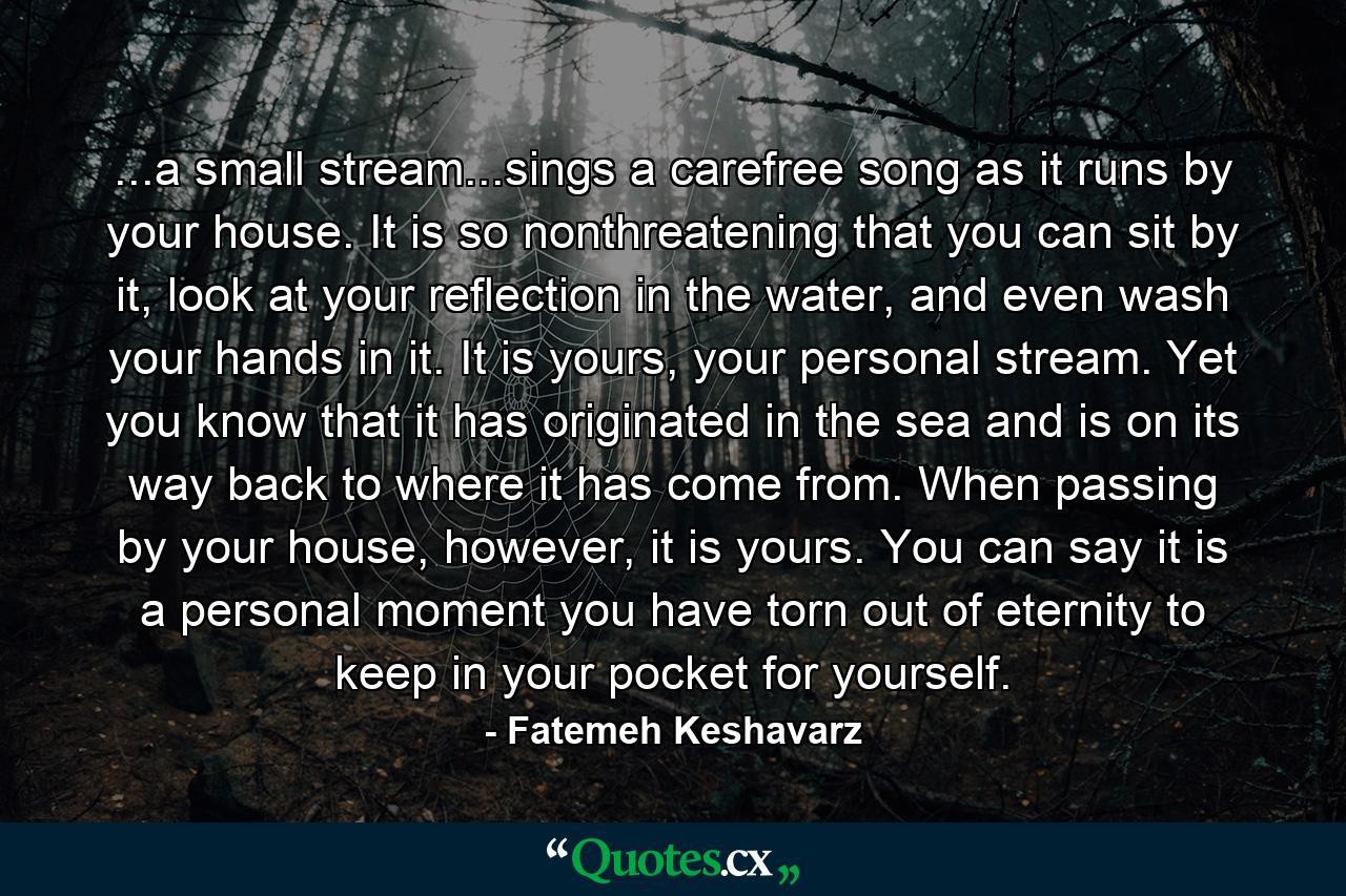 ...a small stream...sings a carefree song as it runs by your house. It is so nonthreatening that you can sit by it, look at your reflection in the water, and even wash your hands in it. It is yours, your personal stream. Yet you know that it has originated in the sea and is on its way back to where it has come from. When passing by your house, however, it is yours. You can say it is a personal moment you have torn out of eternity to keep in your pocket for yourself. - Quote by Fatemeh Keshavarz