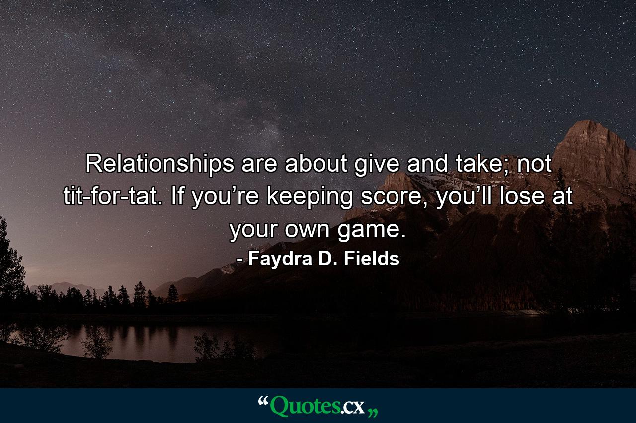 Relationships are about give and take; not tit-for-tat. If you’re keeping score, you’ll lose at your own game. - Quote by Faydra D. Fields