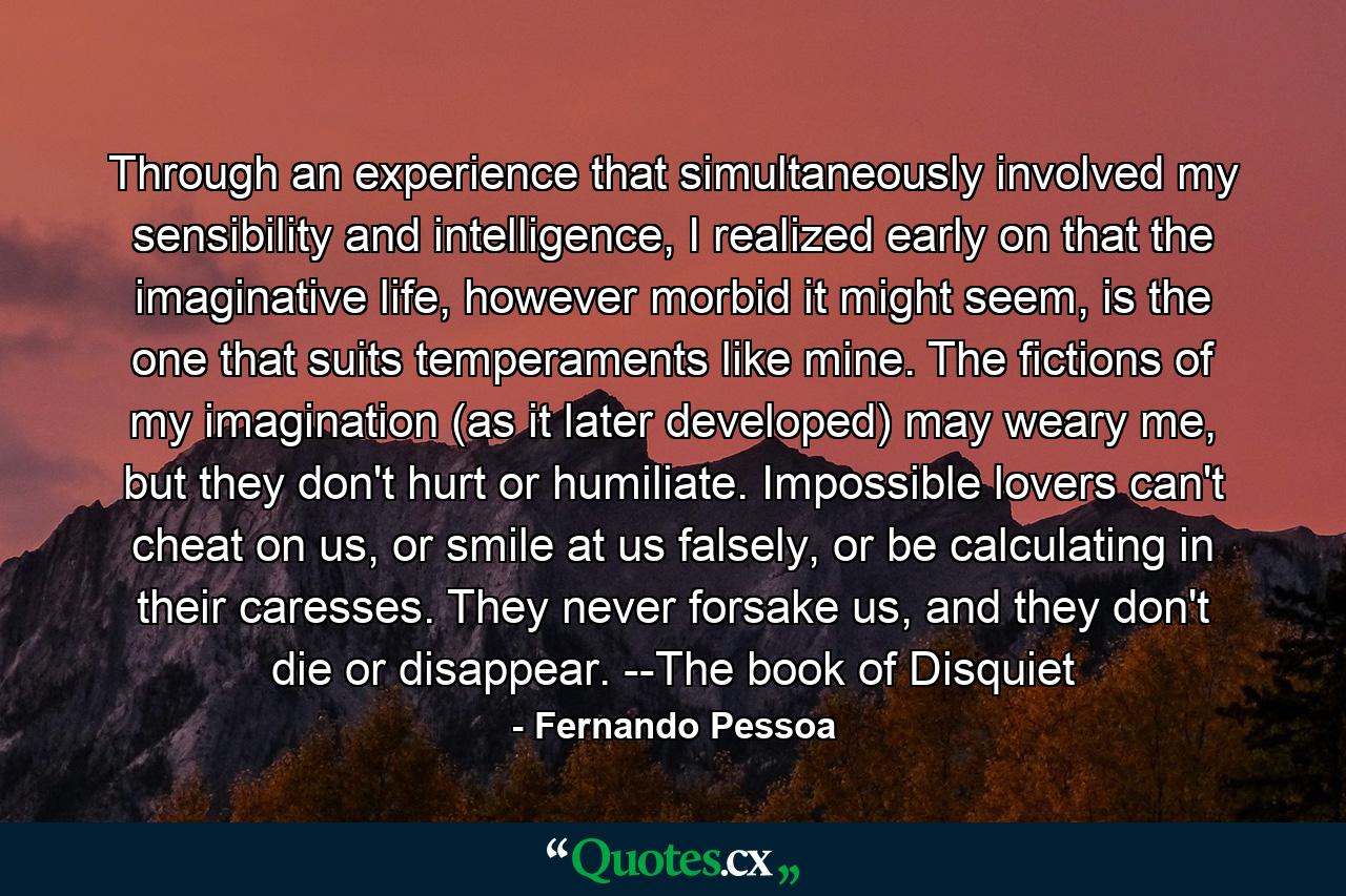 Through an experience that simultaneously involved my sensibility and intelligence, I realized early on that the imaginative life, however morbid it might seem, is the one that suits temperaments like mine. The fictions of my imagination (as it later developed) may weary me, but they don't hurt or humiliate. Impossible lovers can't cheat on us, or smile at us falsely, or be calculating in their caresses. They never forsake us, and they don't die or disappear. --The book of Disquiet - Quote by Fernando Pessoa