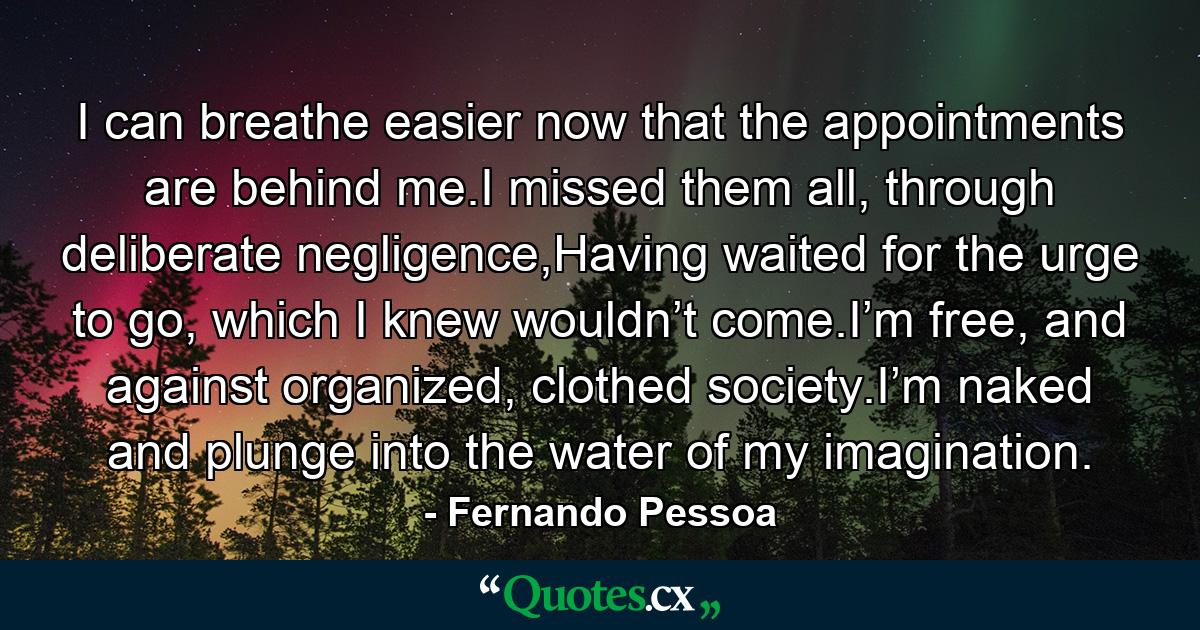 I can breathe easier now that the appointments are behind me.I missed them all, through deliberate negligence,Having waited for the urge to go, which I knew wouldn’t come.I’m free, and against organized, clothed society.I’m naked and plunge into the water of my imagination. - Quote by Fernando Pessoa