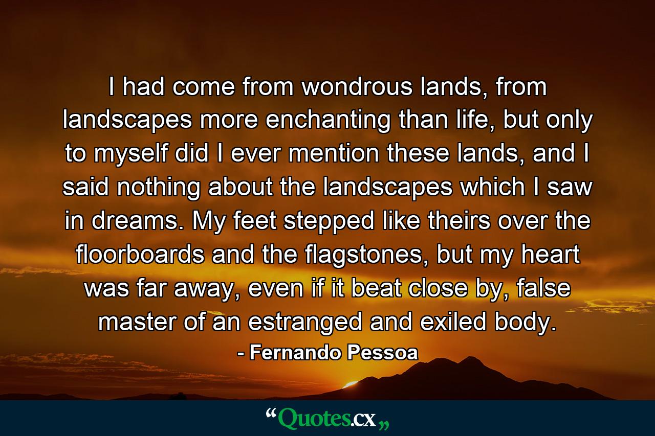 I had come from wondrous lands, from landscapes more enchanting than life, but only to myself did I ever mention these lands, and I said nothing about the landscapes which I saw in dreams. My feet stepped like theirs over the floorboards and the flagstones, but my heart was far away, even if it beat close by, false master of an estranged and exiled body. - Quote by Fernando Pessoa