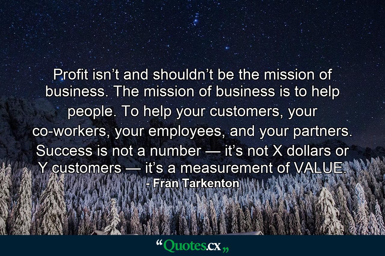 Profit isn’t and shouldn’t be the mission of business. The mission of business is to help people. To help your customers, your co-workers, your employees, and your partners. Success is not a number — it’s not X dollars or Y customers — it’s a measurement of VALUE. - Quote by Fran Tarkenton