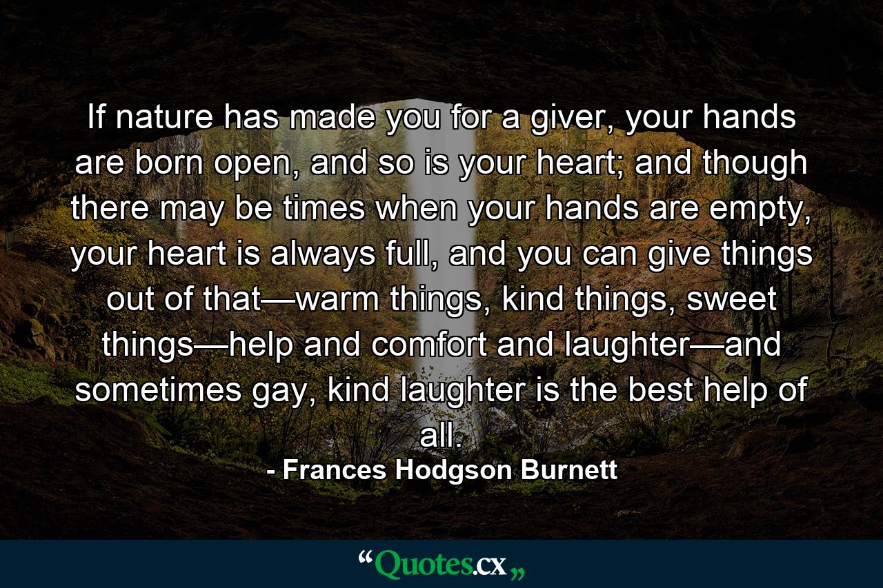 If nature has made you for a giver, your hands are born open, and so is your heart; and though there may be times when your hands are empty, your heart is always full, and you can give things out of that—warm things, kind things, sweet things—help and comfort and laughter—and sometimes gay, kind laughter is the best help of all. - Quote by Frances Hodgson Burnett