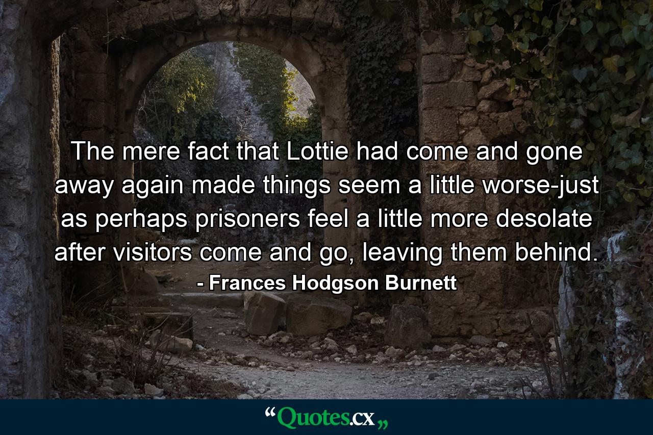 The mere fact that Lottie had come and gone away again made things seem a little worse-just as perhaps prisoners feel a little more desolate after visitors come and go, leaving them behind. - Quote by Frances Hodgson Burnett