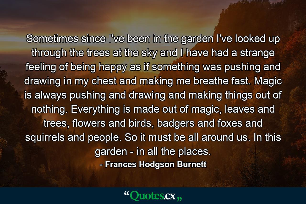 Sometimes since I've been in the garden I've looked up through the trees at the sky and I have had a strange feeling of being happy as if something was pushing and drawing in my chest and making me breathe fast. Magic is always pushing and drawing and making things out of nothing. Everything is made out of magic, leaves and trees, flowers and birds, badgers and foxes and squirrels and people. So it must be all around us. In this garden - in all the places. - Quote by Frances Hodgson Burnett